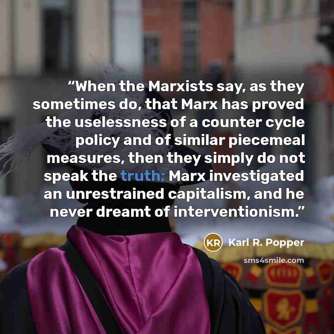 “When the Marxists say, as they sometimes do, that Marx has proved the uselessness of a counter cycle policy and of similar piecemeal measures, then they simply do not speak the truth; Marx investigated an unrestrained capitalism, and he never dreamt of interventionism.” quote by Karl R. Popper