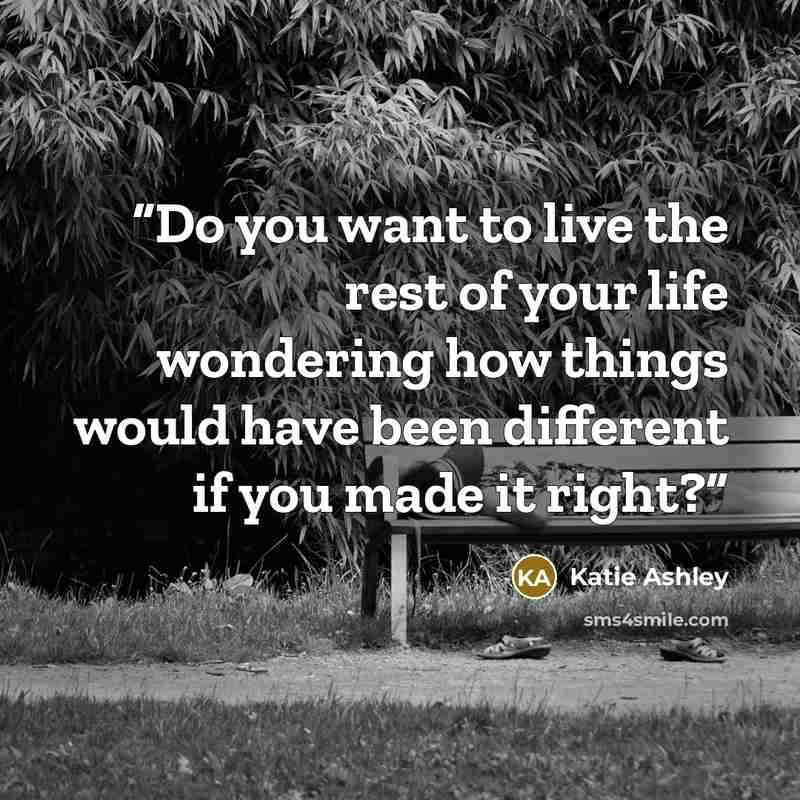 “Do you want to live the rest of your life wondering how things would have been different if you made it right?” quote by Katie Ashley