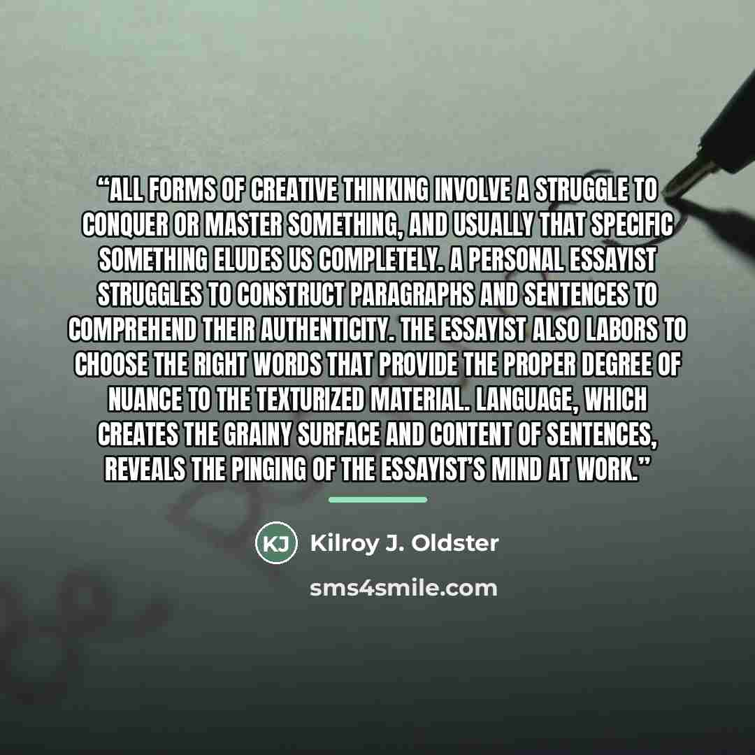 “All forms of creative thinking involve a struggle to conquer or master something, and usually that specific something eludes us completely. A personal essayist struggles to construct paragraphs and sentences to comprehend their authenticity. The essayist also labors to choose the right words that…” quote by Kilroy J. Oldster