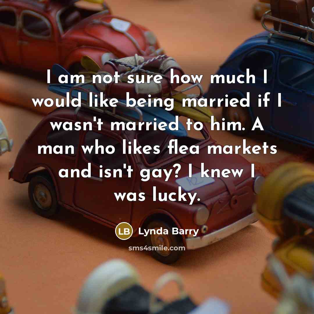 “I am not sure how much I would like being married if I wasn't married to him. A man who likes flea markets and isn't gay? I knew I was lucky.” quote by Lynda Barry