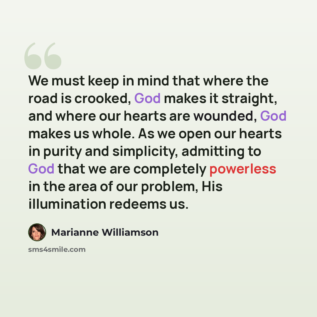 “We must keep in mind that where the road is crooked, God makes it straight, and where our hearts are wounded, God makes us whole. As we open our hearts in purity and simplicity, admitting to God that we are completely powerless in the area of our problem, His illumination redeems us.” quote by Marianne Williamson