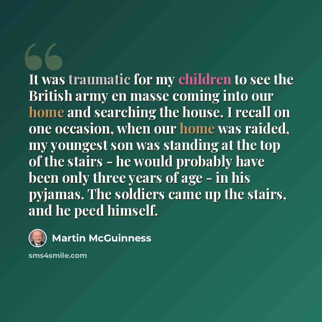 “It was traumatic for my children to see the British army en masse coming into our home and searching the house. I recall on one occasion, when our home was raided, my youngest son was standing at the top of the stairs - he would probably have been only three years of age - in his pyjamas. The…” quote by Martin McGuinness
