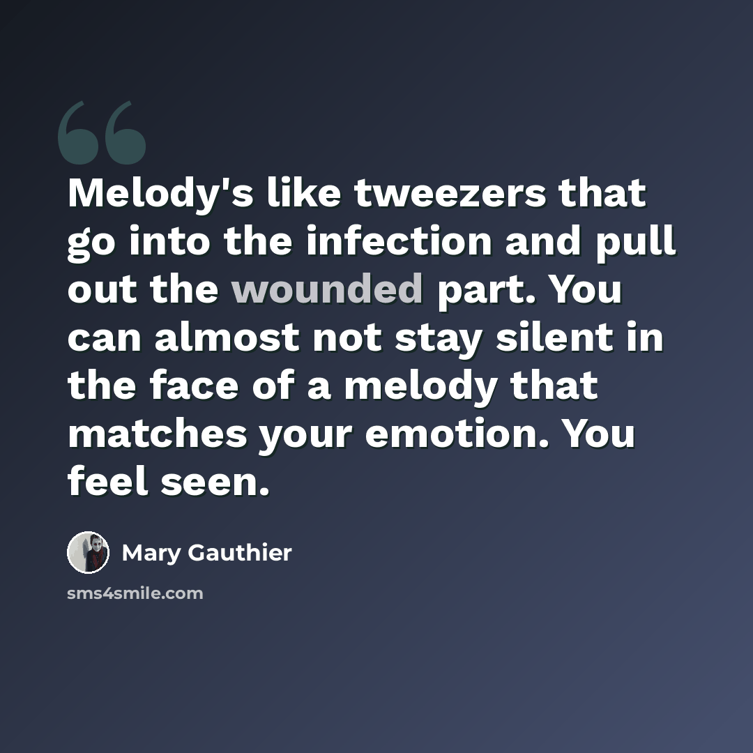“Melody's like tweezers that go into the infection and pull out the wounded part. You can almost not stay silent in the face of a melody that matches your emotion. You feel seen.” quote by Mary Gauthier
