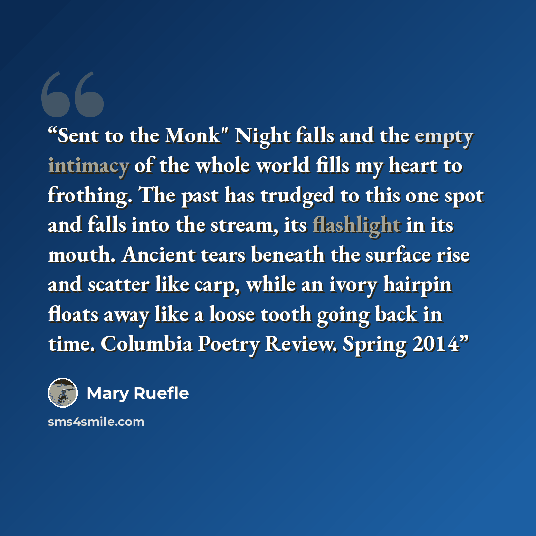 “Sent to the Monk" Night falls and the empty intimacy of the whole world fills my heart to frothing. The past has trudged to this one spot and falls into the stream, its flashlight in its mouth. Ancient tears beneath the surface rise and scatter like carp, while an ivory hairpin floats away like a…” quote by Mary Ruefle