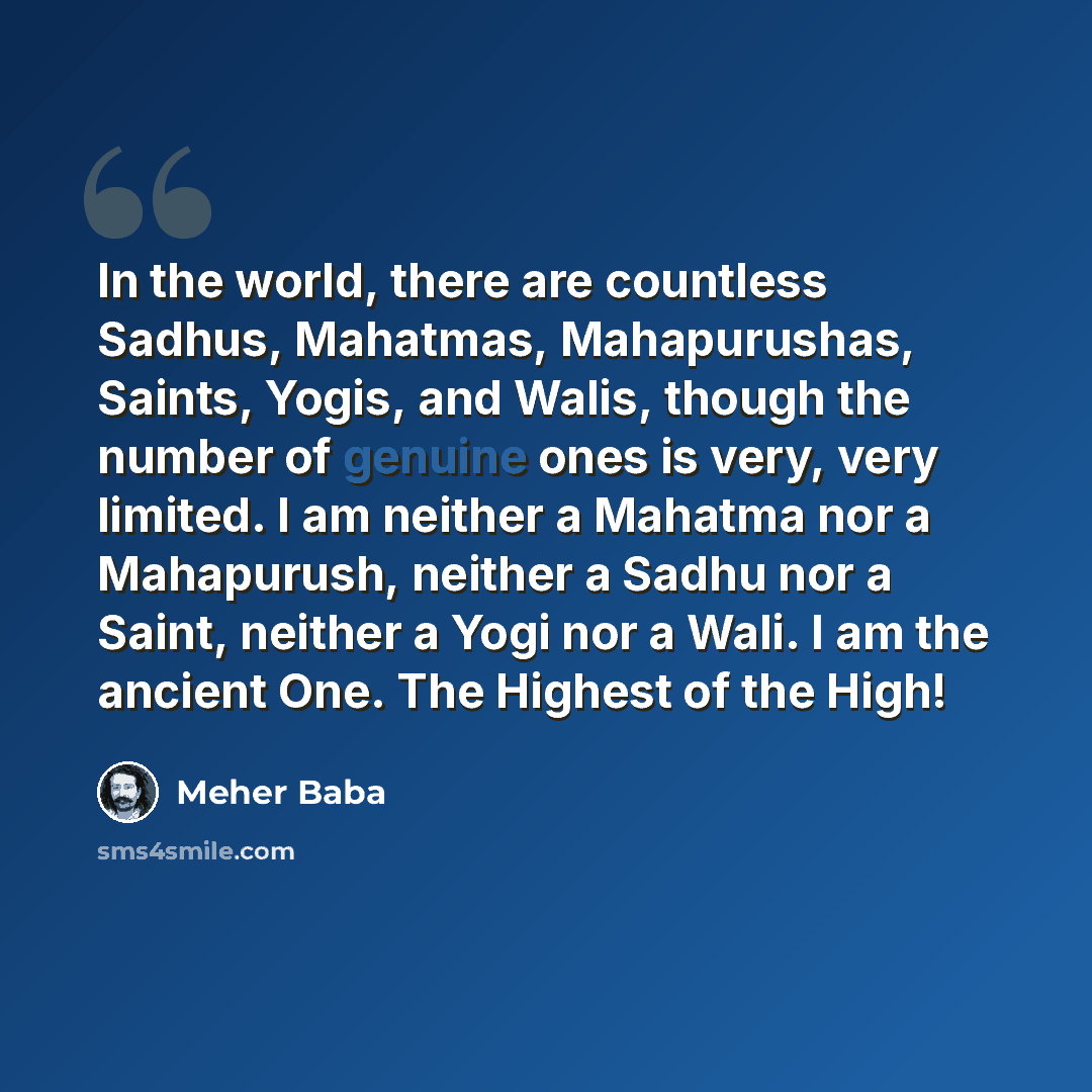 “In the world, there are countless Sadhus, Mahatmas, Mahapurushas, Saints, Yogis, and Walis, though the number of genuine ones is very, very limited. I am neither a Mahatma nor a Mahapurush, neither a Sadhu nor a Saint, neither a Yogi nor a Wali. I am the ancient One. The Highest of the High!” quote by Meher Baba