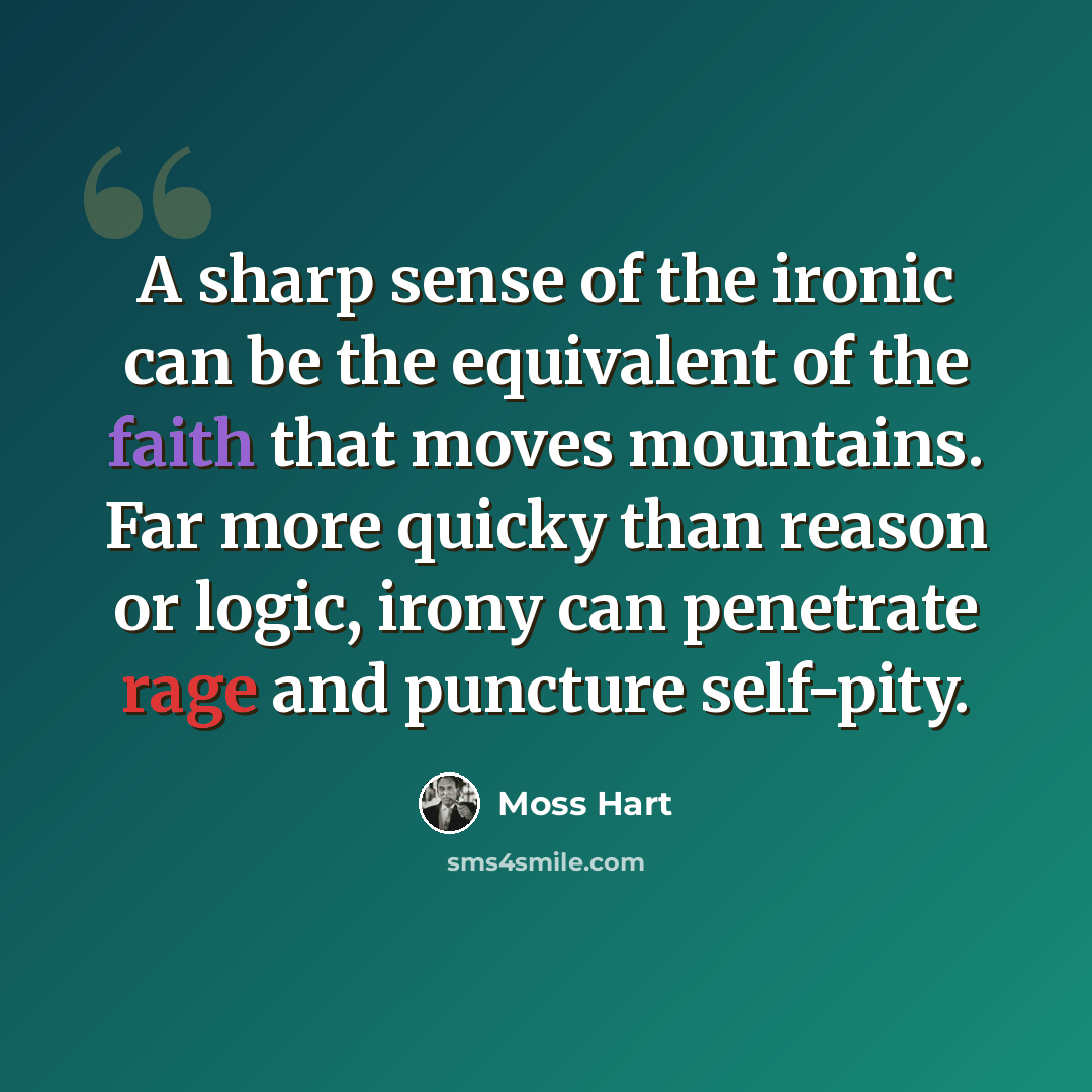“A sharp sense of the ironic can be the equivalent of the faith that moves mountains. Far more quicky than reason or logic, irony can penetrate rage and puncture self-pity.” quote by Moss Hart