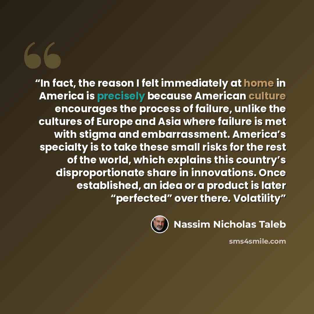“In fact, the reason I felt immediately at home in America is precisely because American culture encourages the process of failure, unlike the cultures of Europe and Asia where failure is met with stigma and embarrassment. America’s specialty is to take these small risks for the rest of the world…” quote by Nassim Nicholas Taleb