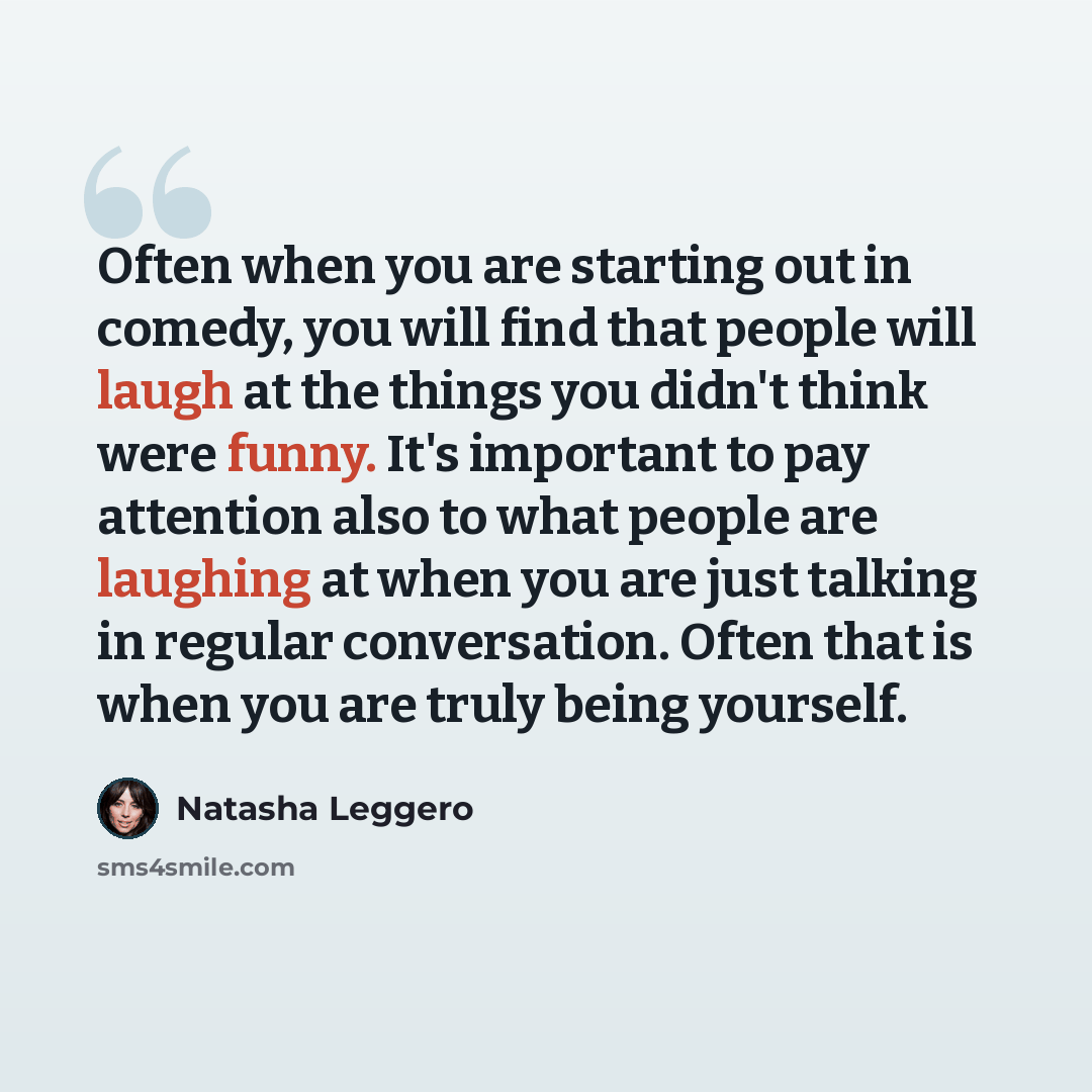 “Often when you are starting out in comedy, you will find that people will laugh at the things you didn't think were funny. It's important to pay attention also to what people are laughing at when you are just talking in regular conversation. Often that is when you are truly being yourself.” quote by Natasha Leggero