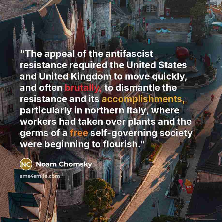 “The appeal of the antifascist resistance required the United States and United Kingdom to move quickly, and often brutally, to dismantle the resistance and its accomplishments, particularly in northern Italy, where workers had taken over plants and the germs of a free self-governing society were…” quote by Noam Chomsky