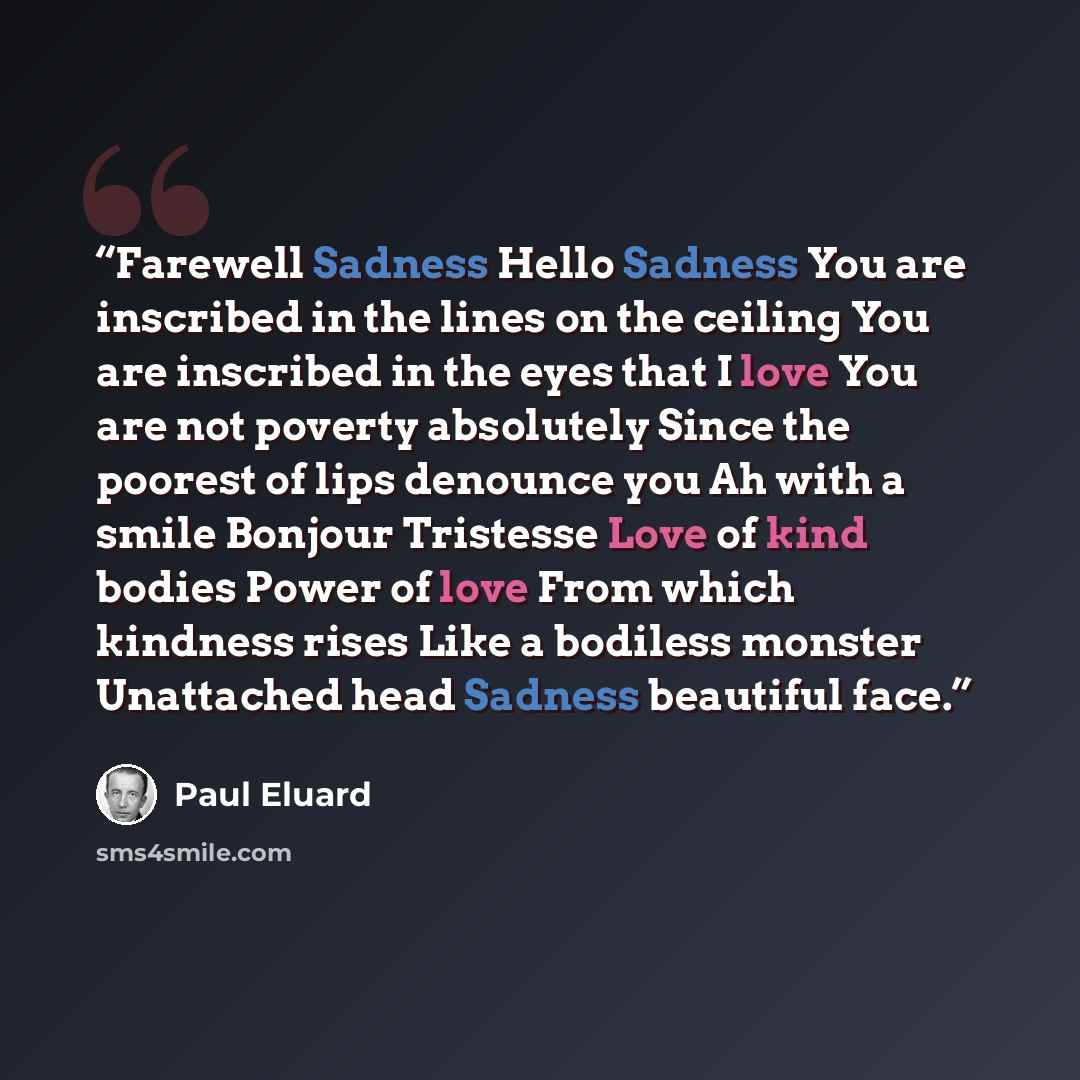 “Farewell Sadness Hello Sadness You are inscribed in the lines on the ceiling You are inscribed in the eyes that I love You are not poverty absolutely Since the poorest of lips denounce you Ah with a smile Bonjour Tristesse Love of kind bodies Power of love From which kindness rises Like a bodiless…” quote by Paul Éluard