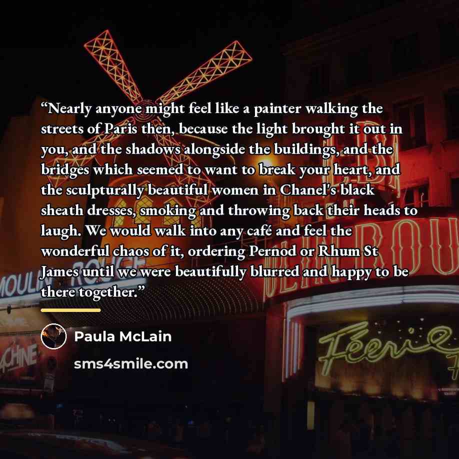 “Nearly anyone might feel like a painter walking the streets of Paris then, because the light brought it out in you, and the shadows alongside the buildings, and the bridges which seemed to want to break your heart, and the sculpturally beautiful women in Chanel's black sheath dresses, smoking and…” quote by Paula McLain
