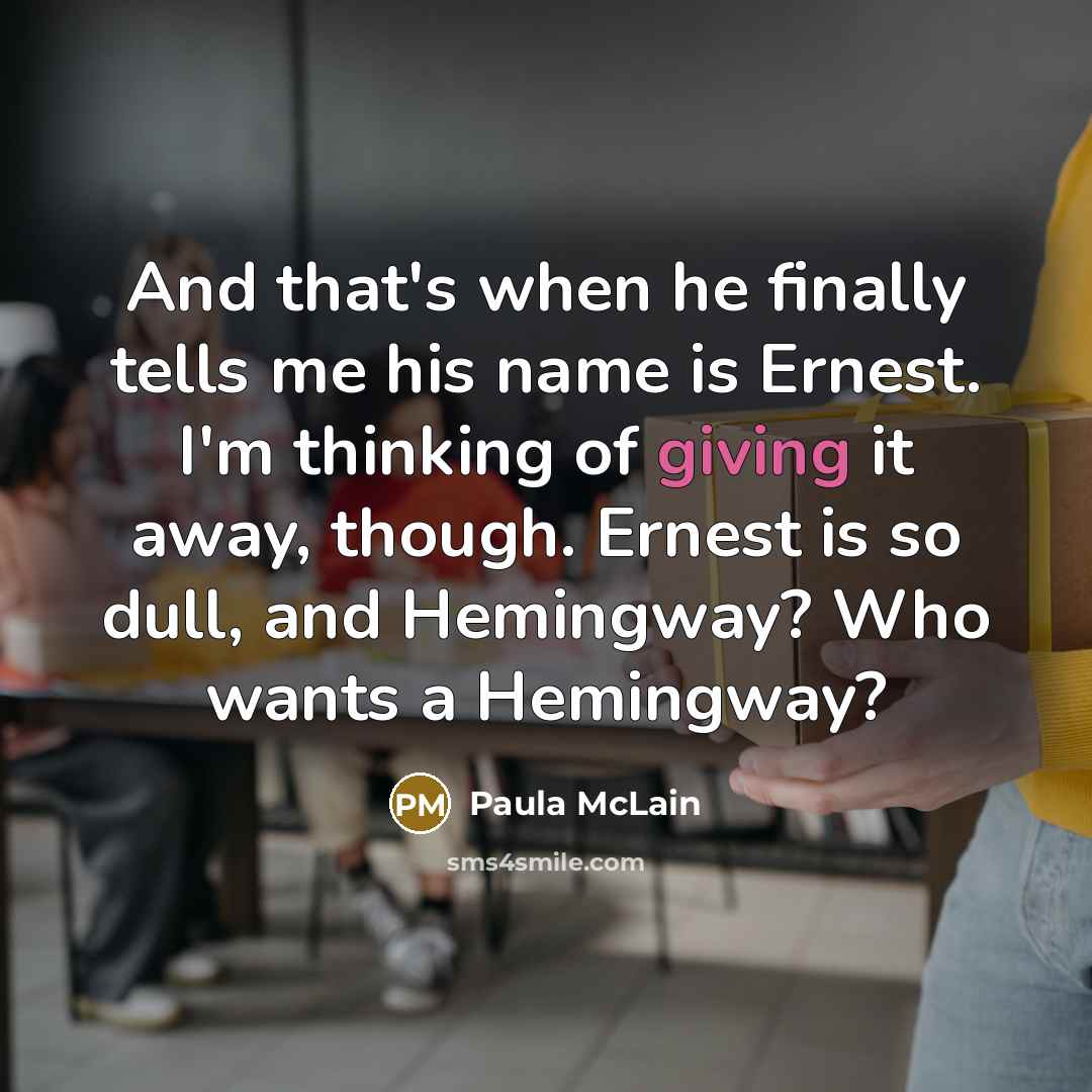 “And that's when he finally tells me his name is Ernest. I'm thinking of giving it away, though. Ernest is so dull, and Hemingway? Who wants a Hemingway?” quote by Paula McLain