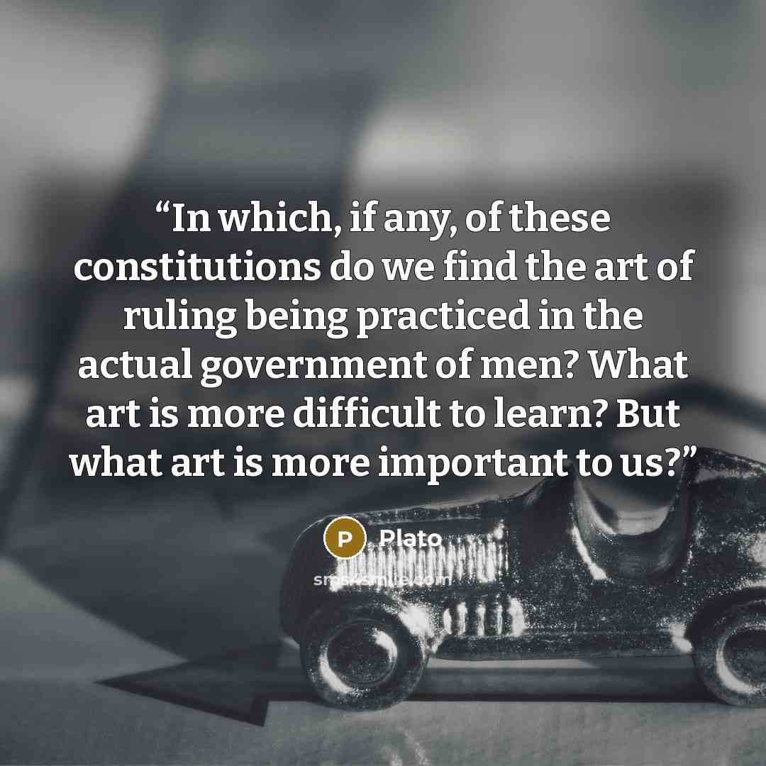 “In which, if any, of these constitutions do we find the art of ruling being practiced in the actual government of men? What art is more difficult to learn? But what art is more important to us?” quote by Plato
