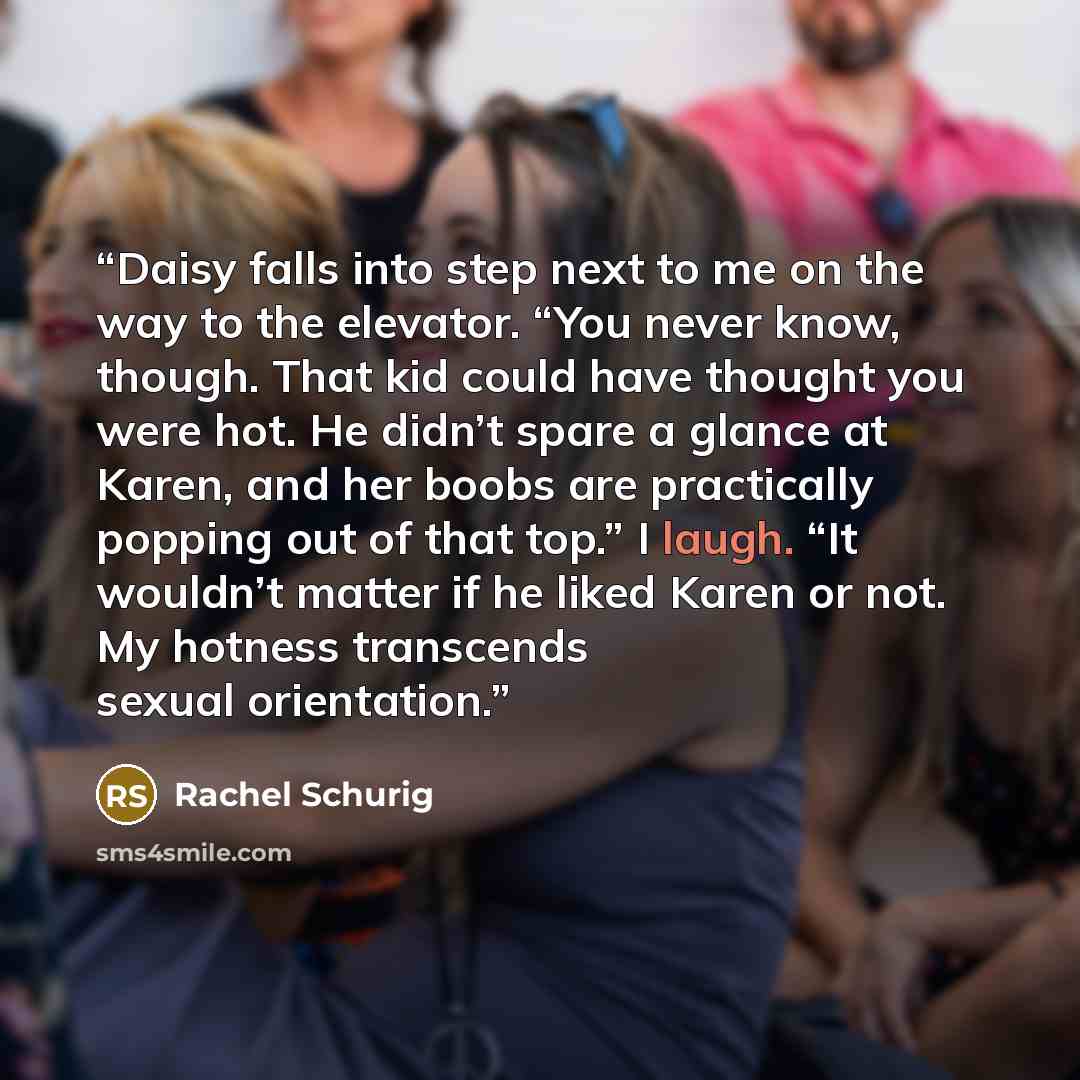 “Daisy falls into step next to me on the way to the elevator. “You never know, though. That kid could have thought you were hot. He didn’t spare a glance at Karen, and her boobs are practically popping out of that top.” I laugh. “It wouldn’t matter if he liked Karen or not. My hotness transcends…” quote by Rachel Schurig