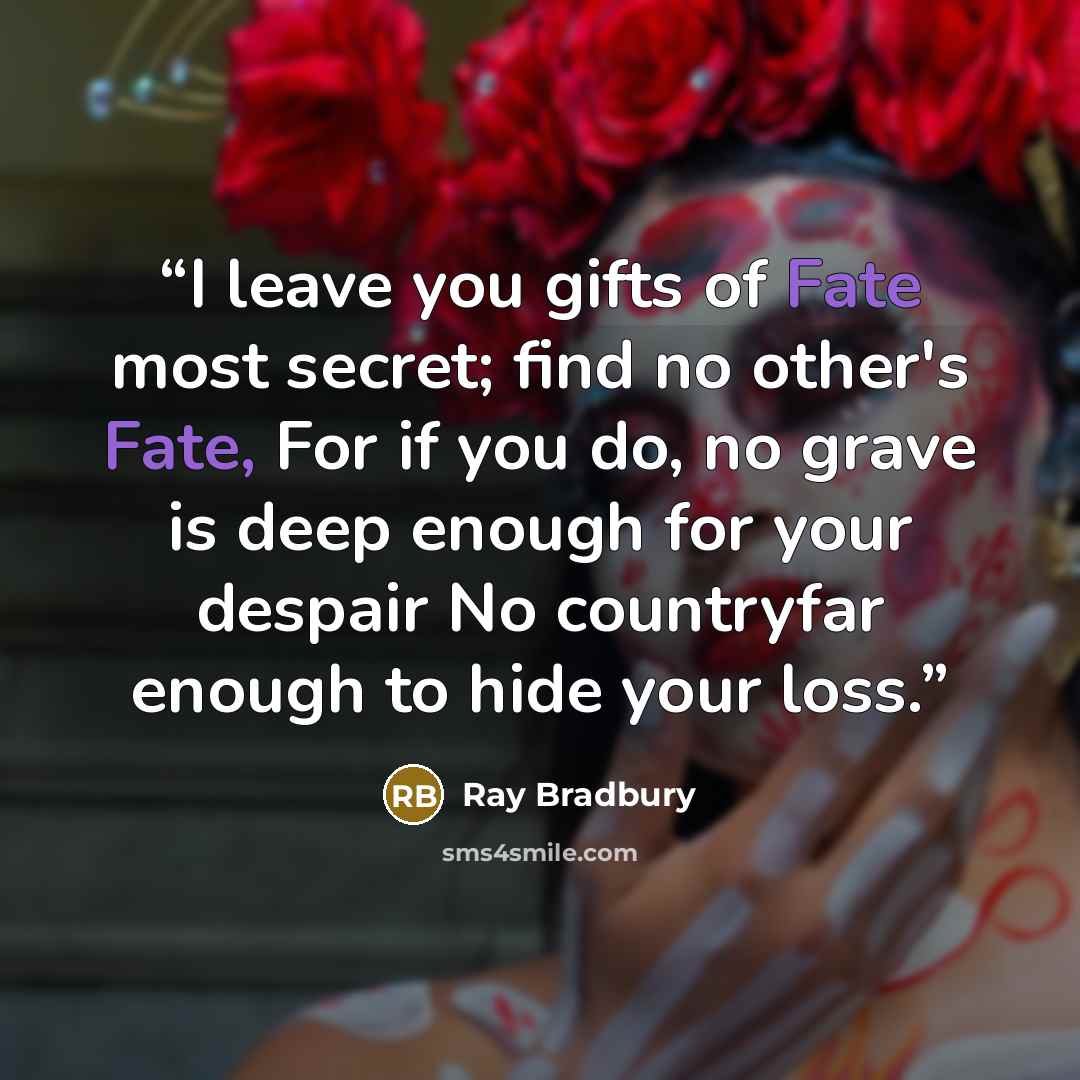 “I leave you gifts of Fate most secret; find no other's Fate, For if you do, no grave is deep enough for your despair No countryfar enough to hide your loss.” quote by Ray Bradbury