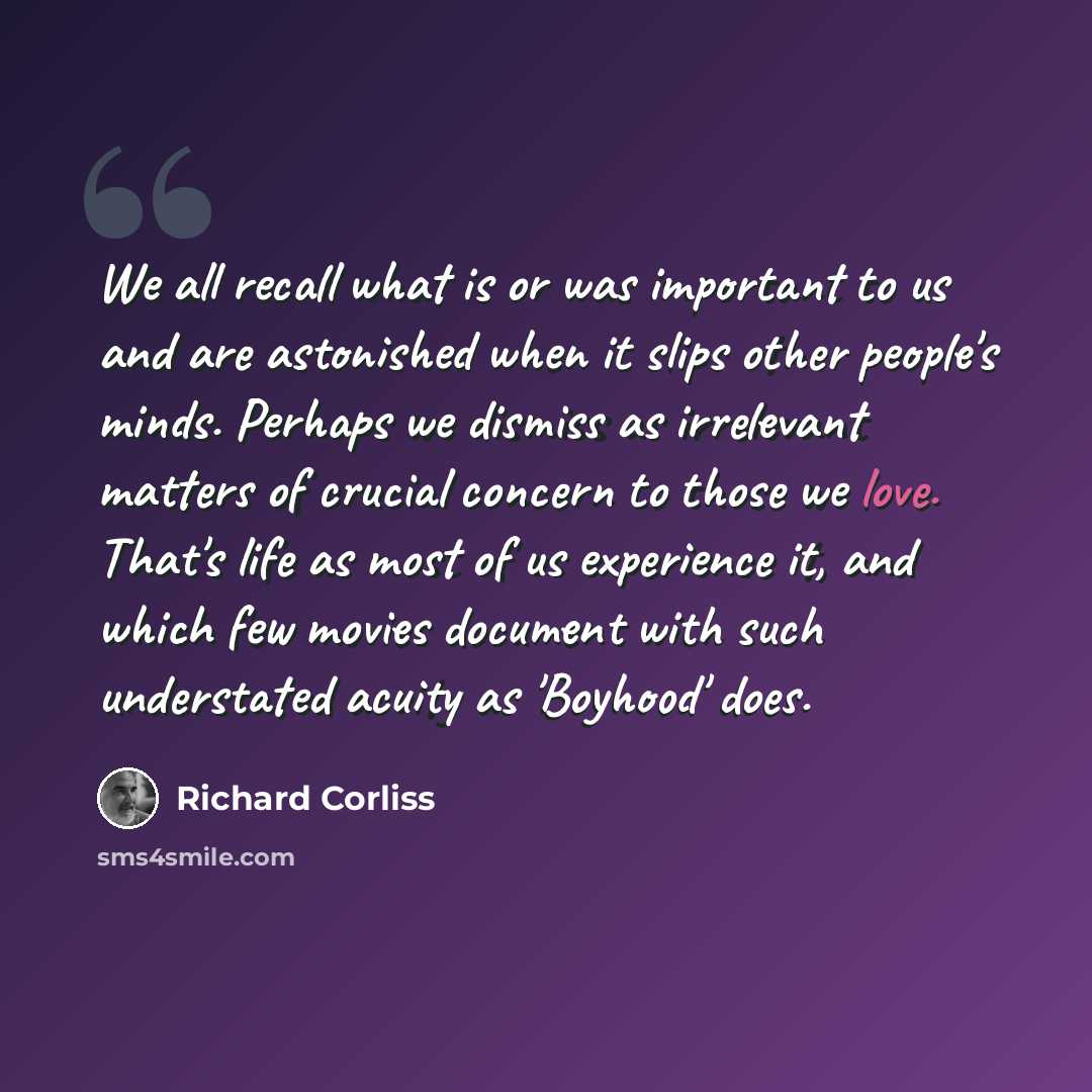 “We all recall what is or was important to us and are astonished when it slips other people's minds. Perhaps we dismiss as irrelevant matters of crucial concern to those we love. That's life as most of us experience it, and which few movies document with such understated acuity as 'Boyhood' does.” quote by Richard Corliss