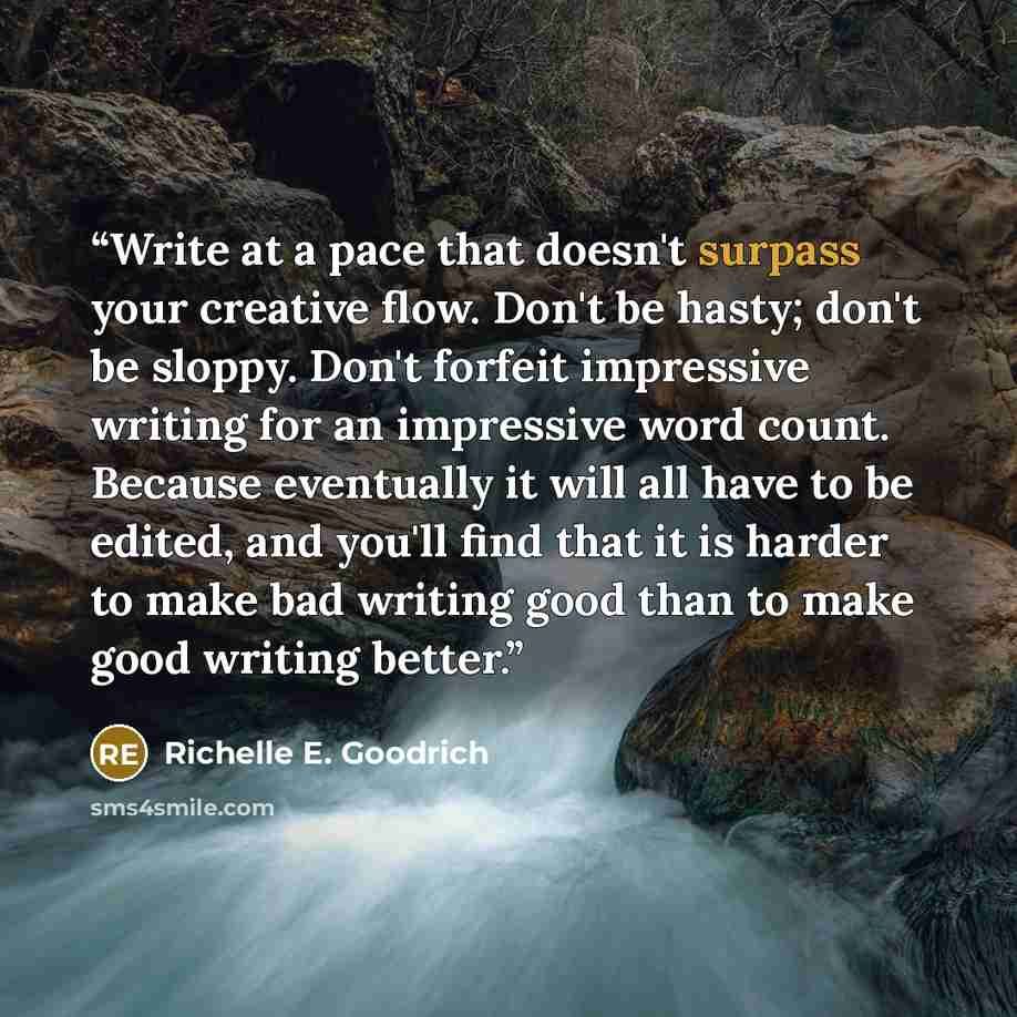 “Write at a pace that doesn't surpass your creative flow. Don't be hasty; don't be sloppy. Don't forfeit impressive writing for an impressive word count. Because eventually it will all have to be edited, and you'll find that it is harder to make bad writing good than to make good writing better.” quote by Richelle E. Goodrich