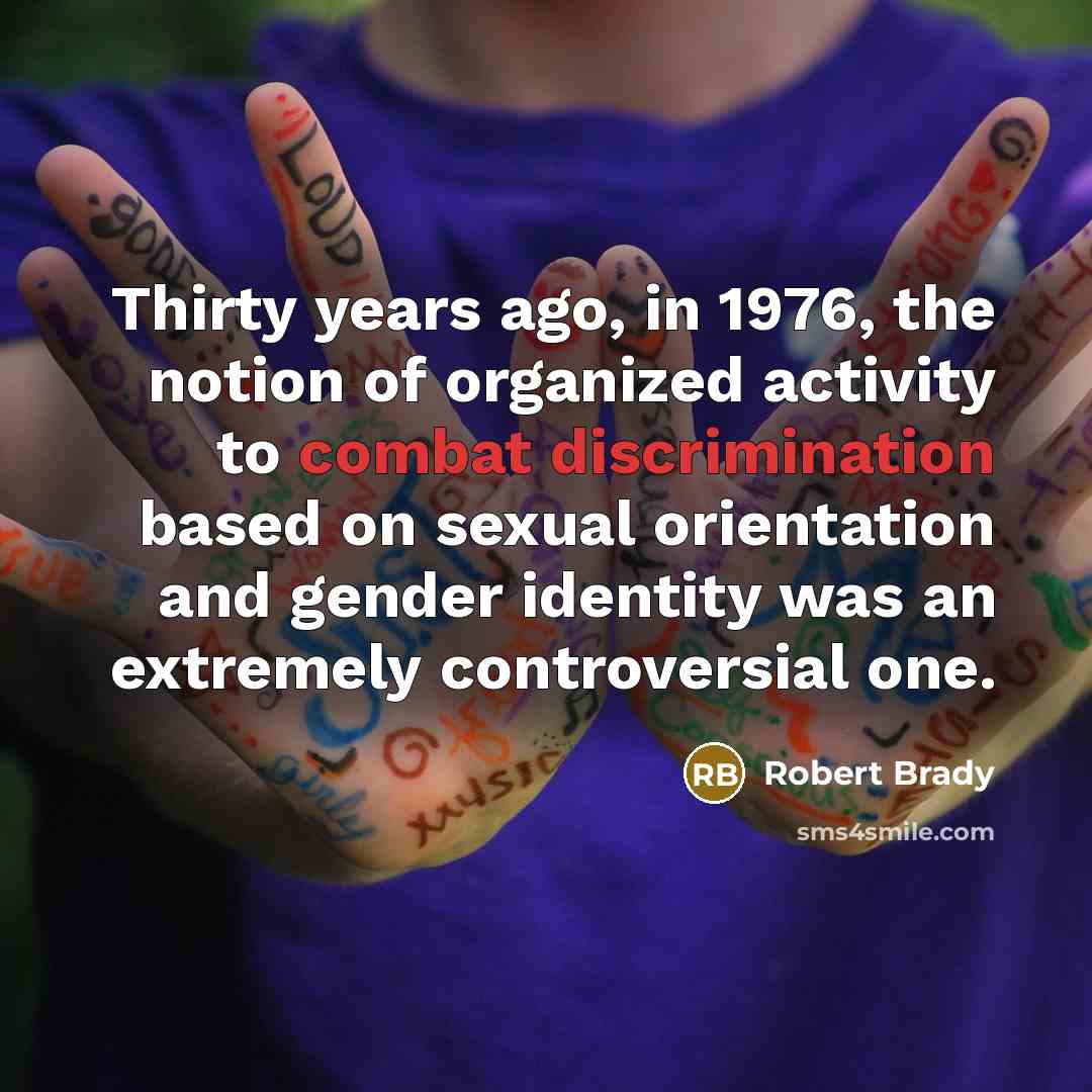 “Thirty years ago, in 1976, the notion of organized activity to combat discrimination based on sexual orientation and gender identity was an extremely controversial one.” quote by Robert Brady