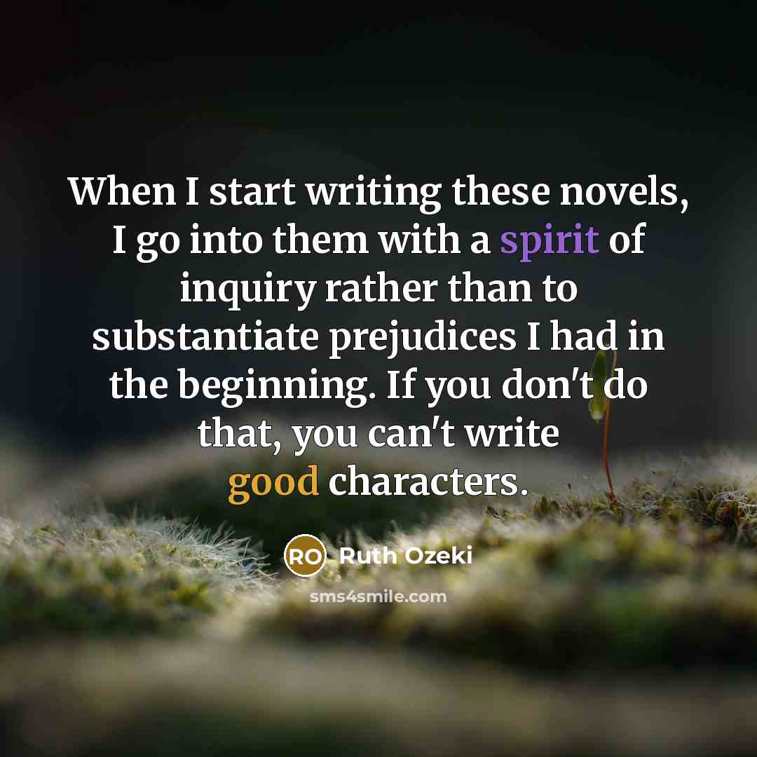 “When I start writing these novels, I go into them with a spirit of inquiry rather than to substantiate prejudices I had in the beginning. If you don't do that, you can't write good characters.” quote by Ruth Ozeki
