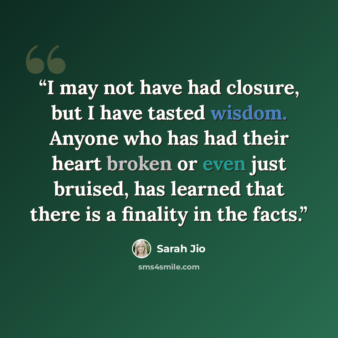 “I may not have had closure, but I have tasted wisdom. Anyone who has had their heart broken or even just bruised, has learned that there is a finality in the facts.” quote by Sarah Jio