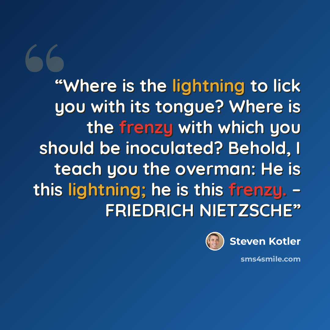 “Where is the lightning to lick you with its tongue? Where is the frenzy with which you should be inoculated? Behold, I teach you the overman: He is this lightning; he is this frenzy. – FRIEDRICH NIETZSCHE” quote by Steven Kotler