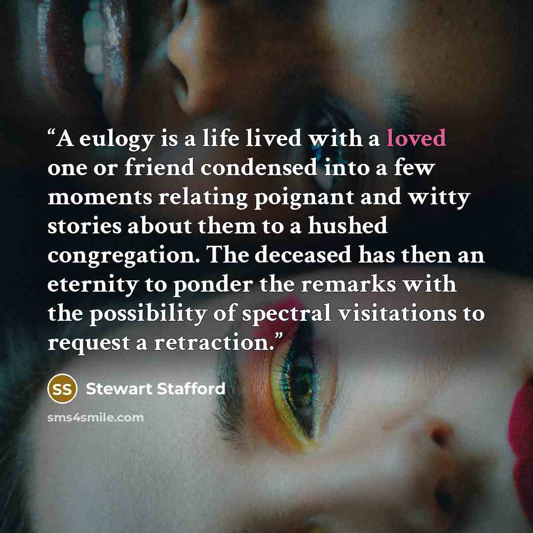 “A eulogy is a life lived with a loved one or friend condensed into a few moments relating poignant and witty stories about them to a hushed congregation. The deceased has then an eternity to ponder the remarks with the possibility of spectral visitations to request a retraction.” quote by Stewart Stafford