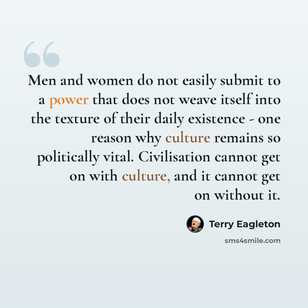 “Men and women do not easily submit to a power that does not weave itself into the texture of their daily existence - one reason why culture remains so politically vital. Civilisation cannot get on with culture, and it cannot get on without it.” quote by Terry Eagleton
