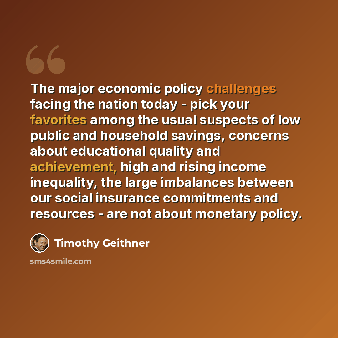 “The major economic policy challenges facing the nation today - pick your favorites among the usual suspects of low public and household savings, concerns about educational quality and achievement, high and rising income inequality, the large imbalances between our social insurance commitments and…” quote by Timothy Geithner