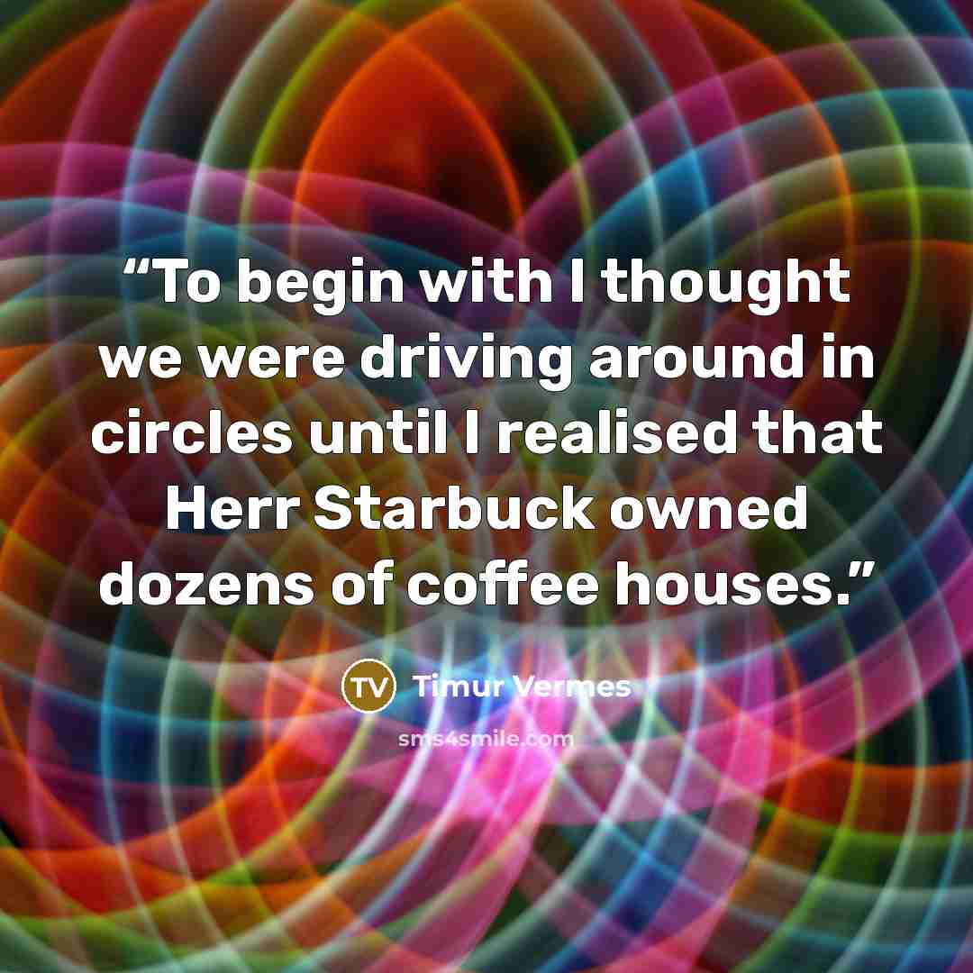 “To begin with I thought we were driving around in circles until I realised that Herr Starbuck owned dozens of coffee houses.” quote by Timur Vermes