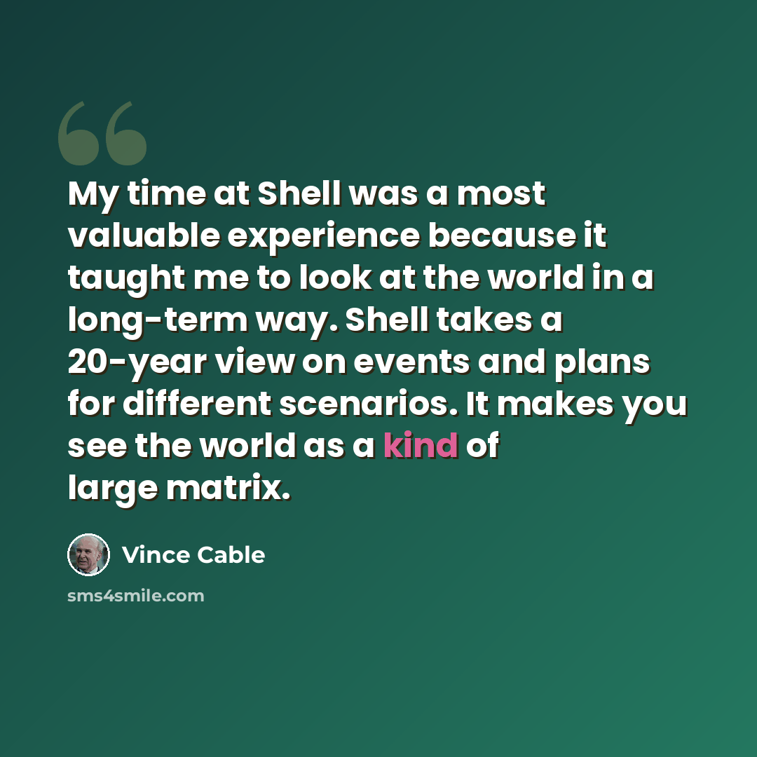 “My time at Shell was a most valuable experience because it taught me to look at the world in a long-term way. Shell takes a 20-year view on events and plans for different scenarios. It makes you see the world as a kind of large matrix.” quote by Vince Cable