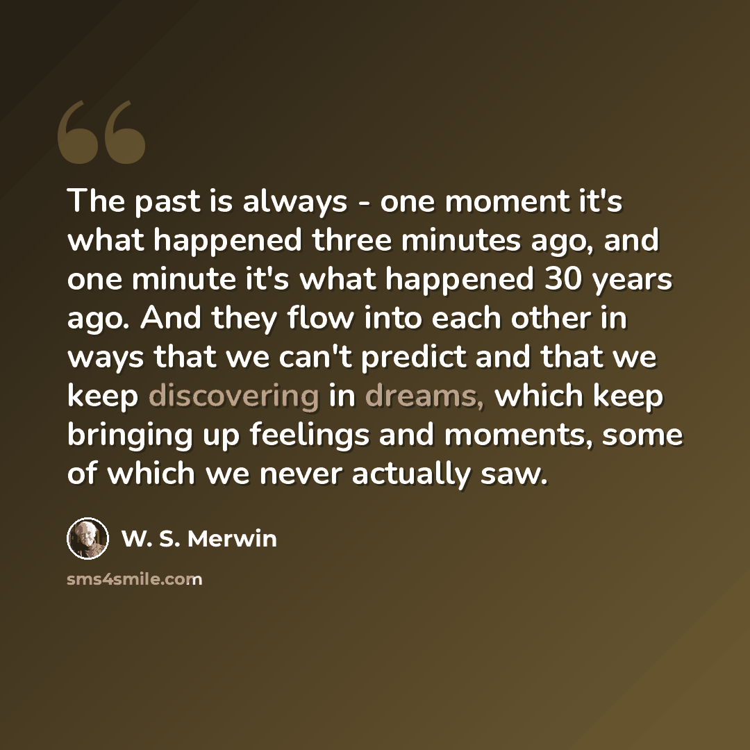 “The past is always - one moment it's what happened three minutes ago, and one minute it's what happened 30 years ago. And they flow into each other in ways that we can't predict and that we keep discovering in dreams, which keep bringing up feelings and moments, some of which we never actually saw.” quote by W. S. Merwin