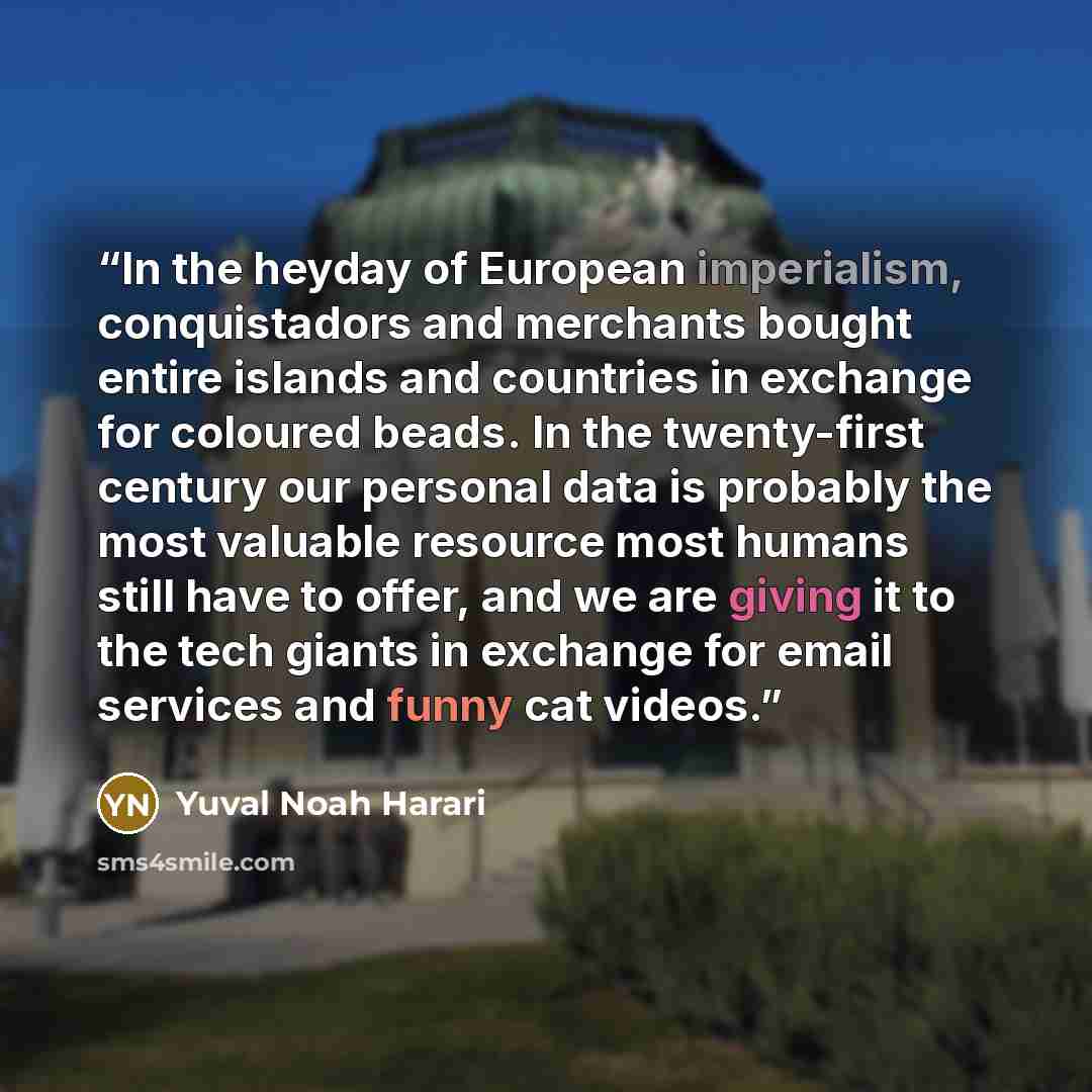 “In the heyday of European imperialism, conquistadors and merchants bought entire islands and countries in exchange for coloured beads. In the twenty-first century our personal data is probably the most valuable resource most humans still have to offer, and we are giving it to the tech giants in…” quote by Yuval Noah Harari