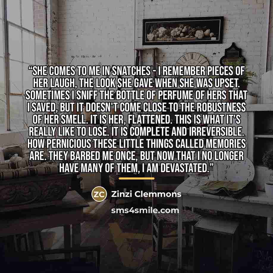 “She comes to me in snatches - I remember pieces of her laugh, the look she gave when she was upset. Sometimes I sniff the bottle of perfume of hers that I saved, but it doesn't come close to the robustness of her smell. It is her, flattened. This is what it's really like to lose. It is complete…” quote by Zinzi Clemmons