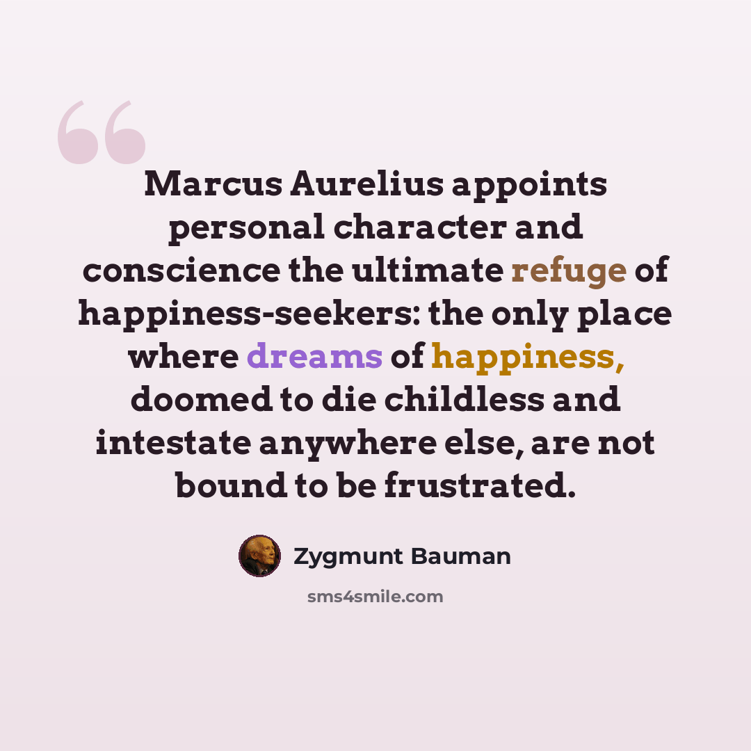“Marcus Aurelius appoints personal character and conscience the ultimate refuge of happiness-seekers: the only place where dreams of happiness, doomed to die childless and intestate anywhere else, are not bound to be frustrated.” quote by Zygmunt Bauman