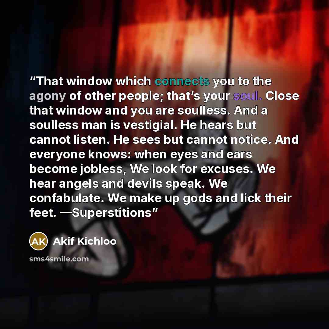 “That window which connects you to the agony of other people; that’s your soul. Close that window and you are soulless. And a soulless man is vestigial. He hears but cannot listen. He sees but cannot notice. And everyone knows: when eyes and ears become jobless, We look for excuses. We hear angels…” quote by Akif Kichloo