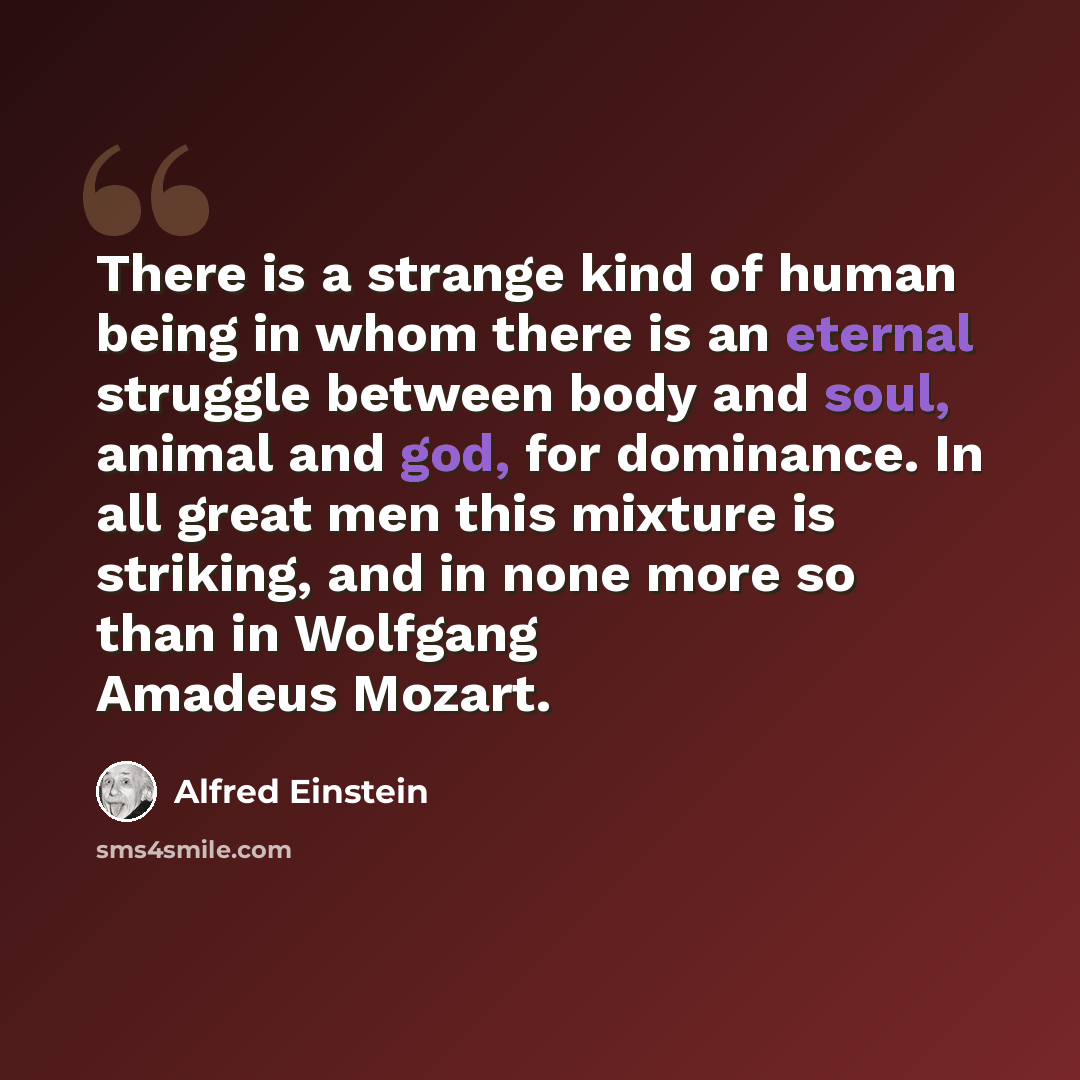 “There is a strange kind of human being in whom there is an eternal struggle between body and soul, animal and god, for dominance. In all great men this mixture is striking, and in none more so than in Wolfgang Amadeus Mozart.” quote by Alfred Einstein