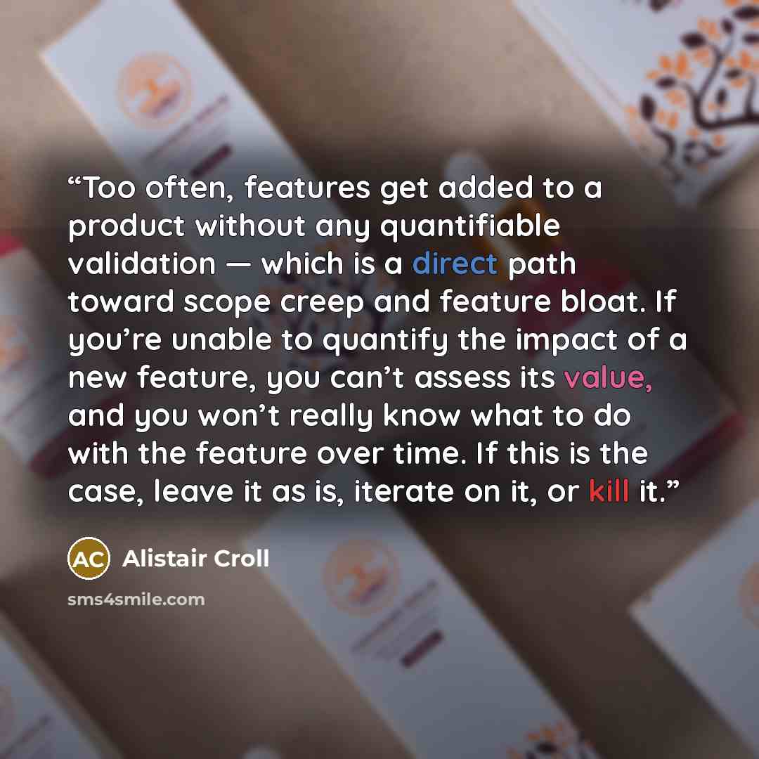 “Too often, features get added to a product without any quantifiable validation — which is a direct path toward scope creep and feature bloat. If you’re unable to quantify the impact of a new feature, you can’t assess its value, and you won’t really know what to do with the feature over time. If…” quote by Alistair Croll