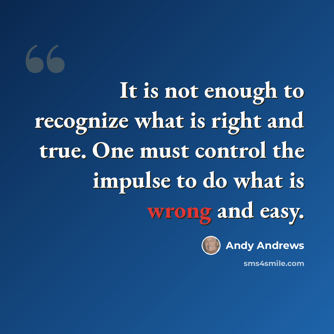 “It is not enough to recognize what is right and true. One must control the impulse to do what is wrong and easy.” quote by Andy Andrews