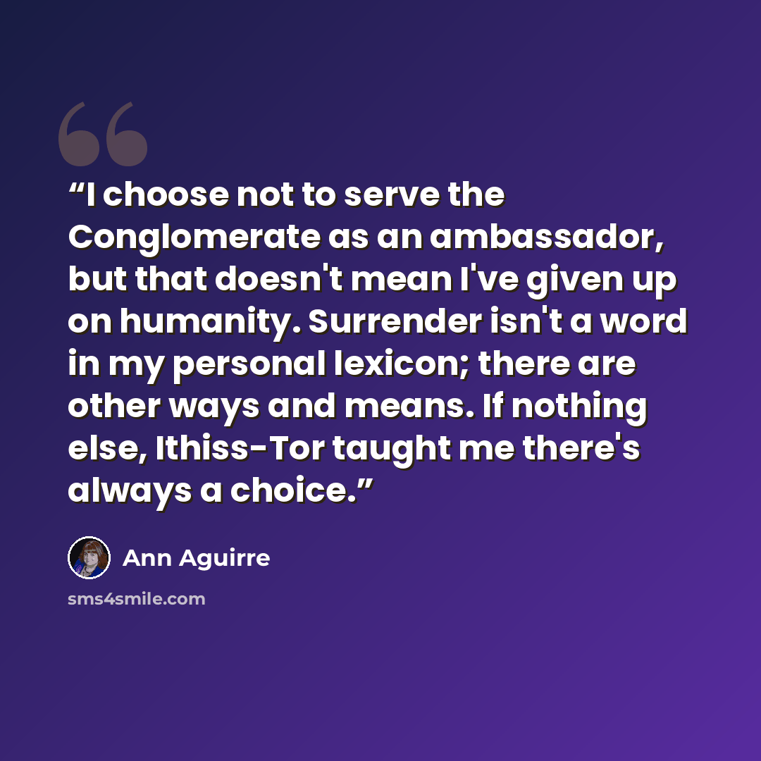 “I choose not to serve the Conglomerate as an ambassador, but that doesn't mean I've given up on humanity. Surrender isn't a word in my personal lexicon; there are other ways and means. If nothing else, Ithiss-Tor taught me there's always a choice.” quote by Ann Aguirre