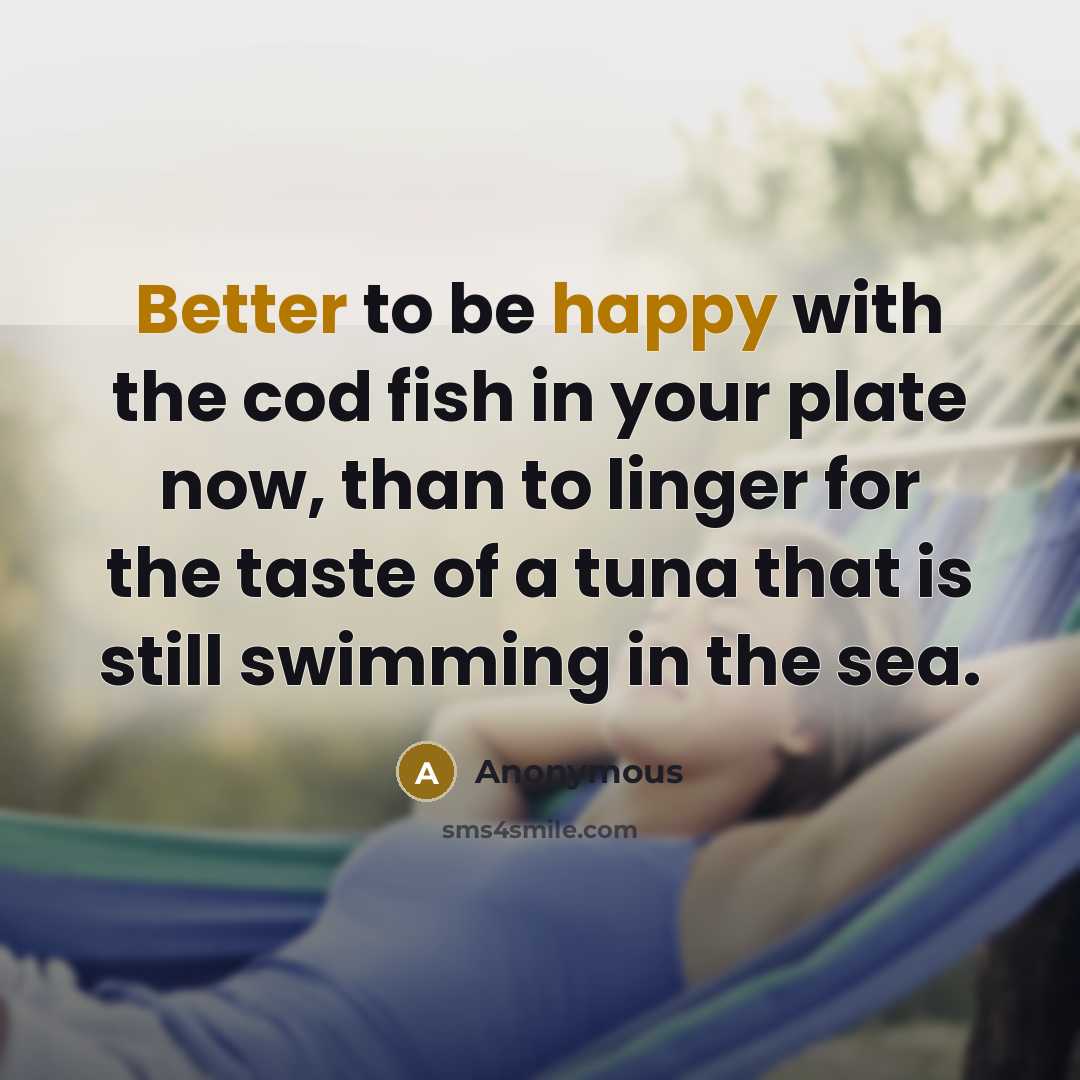 “Better to be happy with the cod fish in your plate now, than to linger for the taste of a tuna that is still swimming in the sea.” quote by Anonymous