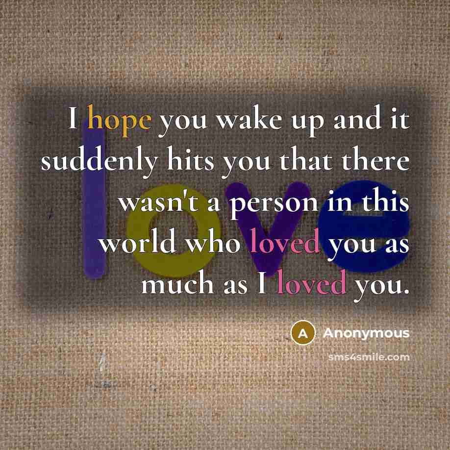 “I hope you wake up and it suddenly hits you that there wasn't a person in this world who loved you as much as I loved you.” quote by Anonymous