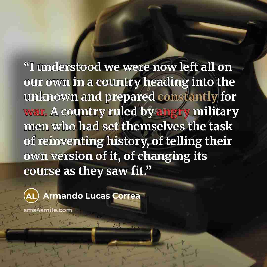 “I understood we were now left all on our own in a country heading into the unknown and prepared constantly for war. A country ruled by angry military men who had set themselves the task of reinventing history, of telling their own version of it, of changing its course as they saw fit.” quote by Armando Lucas Correa