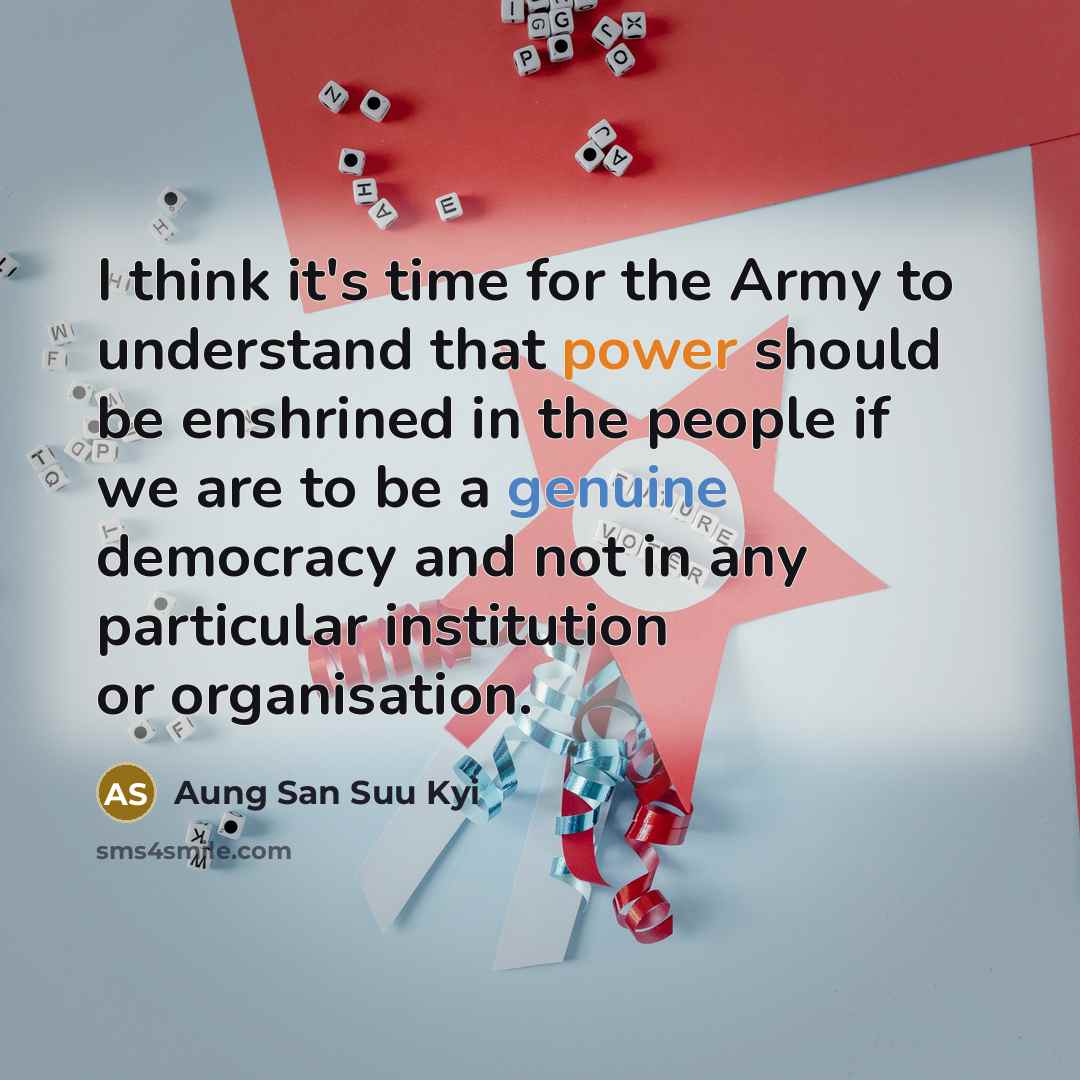 “I think it's time for the Army to understand that power should be enshrined in the people if we are to be a genuine democracy and not in any particular institution or organisation.” quote by Aung San Suu Kyi