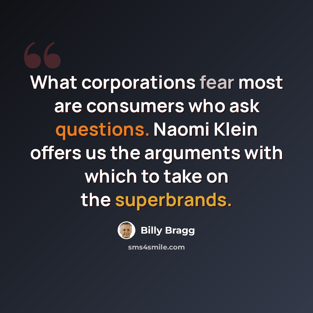 “What corporations fear most are consumers who ask questions. Naomi Klein offers us the arguments with which to take on the superbrands.” quote by Billy Bragg