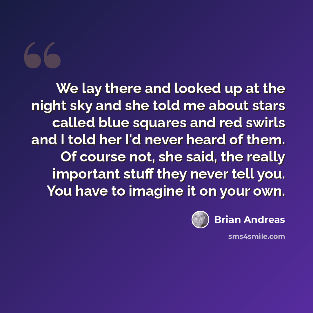 “We lay there and looked up at the night sky and she told me about stars called blue squares and red swirls and I told her I'd never heard of them. Of course not, she said, the really important stuff they never tell you. You have to imagine it on your own.” quote by Brian Andreas