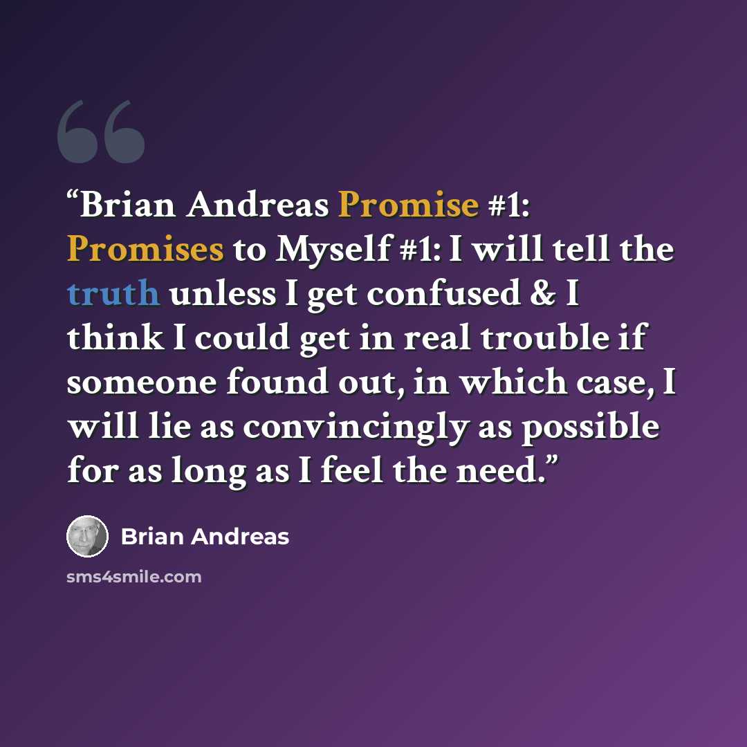 “Brian Andreas Promise #1: Promises to Myself #1: I will tell the truth unless I get confused & I think I could get in real trouble if someone found out, in which case, I will lie as convincingly as possible for as long as I feel the need.” quote by Brian Andreas