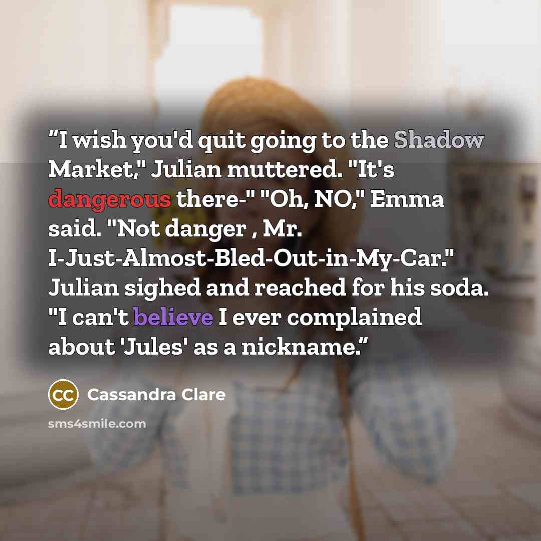 “I wish you'd quit going to the Shadow Market," Julian muttered. "It's dangerous there-" "Oh, NO," Emma said. "Not danger , Mr. I-Just-Almost-Bled-Out-in-My-Car." Julian sighed and reached for his soda. "I can't believe I ever complained about 'Jules' as a nickname.” quote by Cassandra Clare
