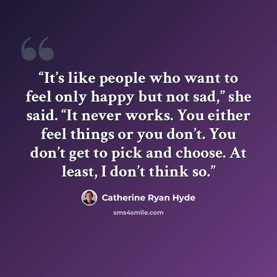 “It’s like people who want to feel only happy but not sad,” she said. “It never works. You either feel things or you don’t. You don’t get to pick and choose. At least, I don’t think so.” quote by Catherine Ryan Hyde