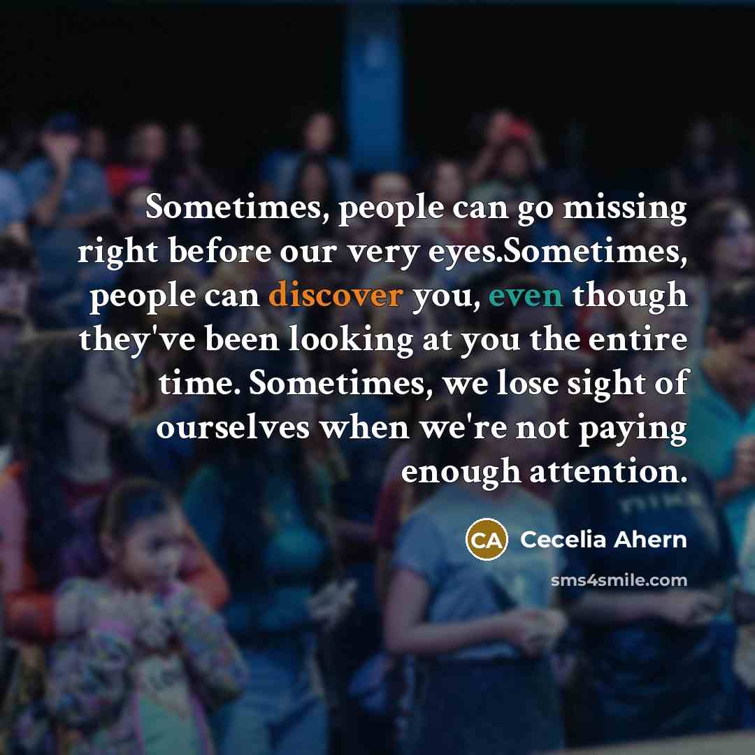 “Sometimes, people can go missing right before our very eyes.Sometimes, people can discover you, even though they've been looking at you the entire time. Sometimes, we lose sight of ourselves when we're not paying enough attention.” quote by Cecelia Ahern
