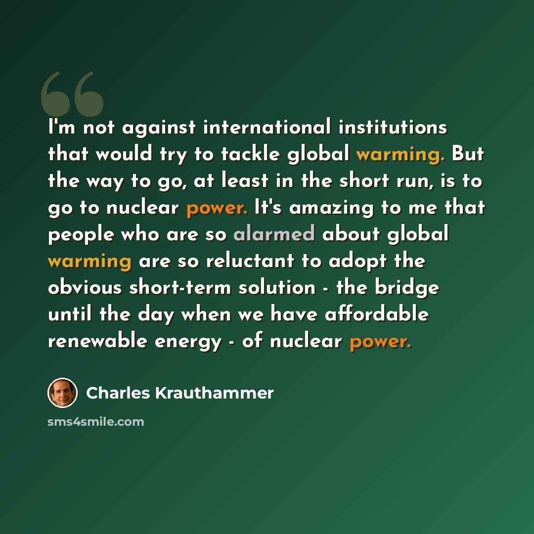 “I'm not against international institutions that would try to tackle global warming. But the way to go, at least in the short run, is to go to nuclear power. It's amazing to me that people who are so alarmed about global warming are so reluctant to adopt the obvious short-term solution - the bridge…” quote by Charles Krauthammer